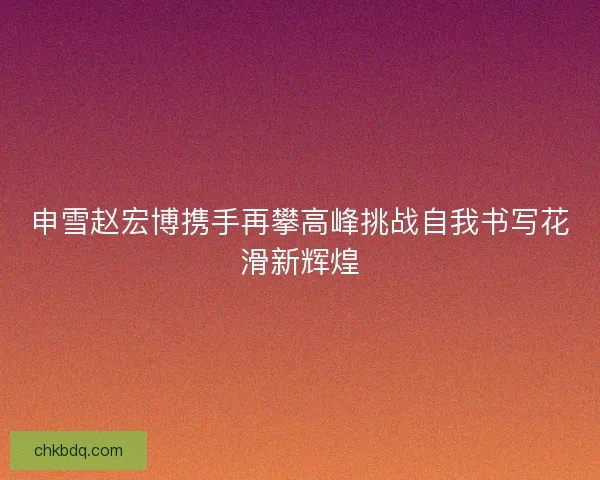 申雪赵宏博携手再攀高峰挑战自我书写花滑新辉煌