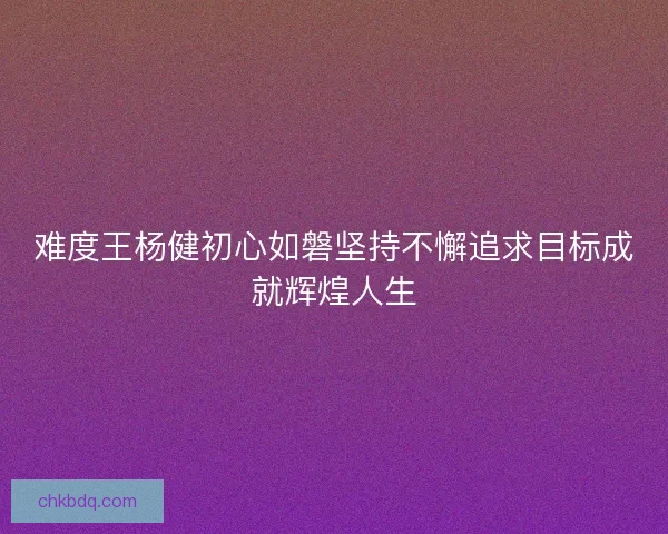 难度王杨健初心如磐坚持不懈追求目标成就辉煌人生